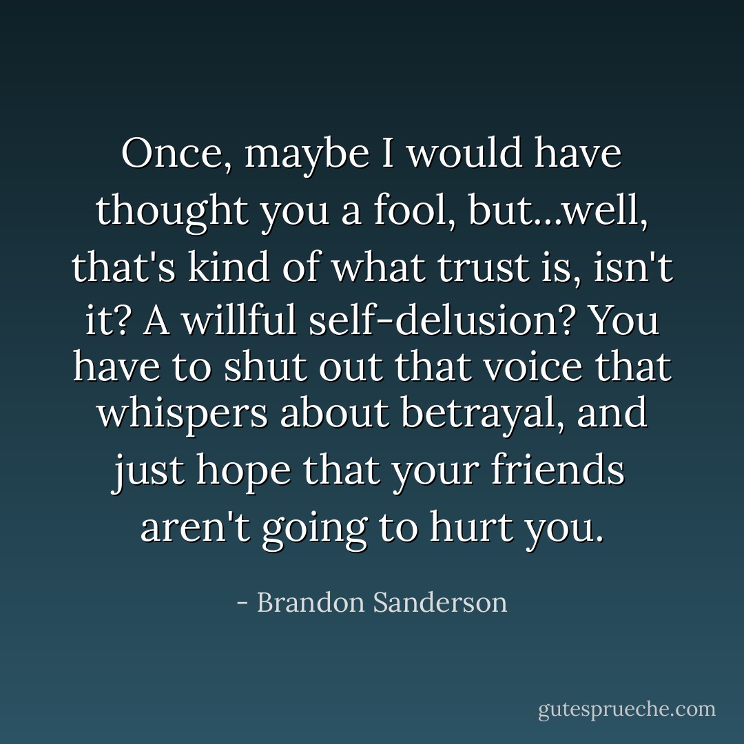 Once, maybe I would have thought you a fool, but...well, that's kind of what trust is, isn't it? A willful self-delusion? You have to shut out that voice that whispers about betrayal, and just hope that your friends aren't going to hurt you. - Brandon Sanderson