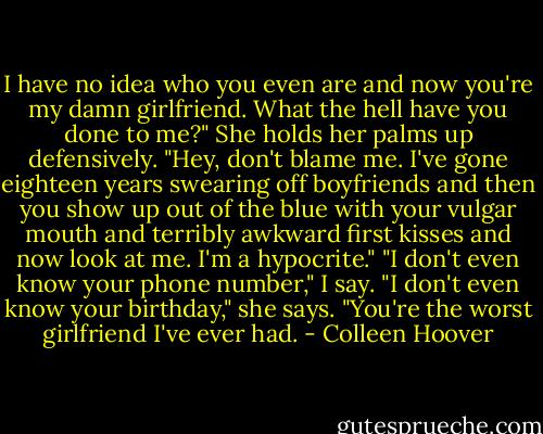 I have no idea who you even are and now you're my damn girlfriend. What the hell have you done to me?" She holds her palms up defensively. "Hey, don't blame me. I've gone eighteen years swearing off boyfriends and then you show up out of the blue with your vulgar mouth and terribly awkward first kisses and now look at me. I'm a hypocrite." "I don't even know your phone number," I say. "I don't even know your birthday," she says. "You're the worst girlfriend I've ever had. - Colleen Hoover