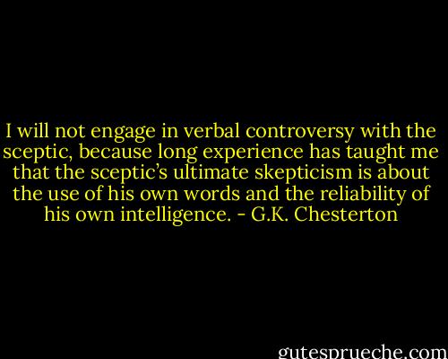 I will not engage in verbal controversy with the sceptic, because long experience has taught me that the sceptic’s ultimate skepticism is about the use of his own words and the reliability of his own intelligence. - G.K. Chesterton