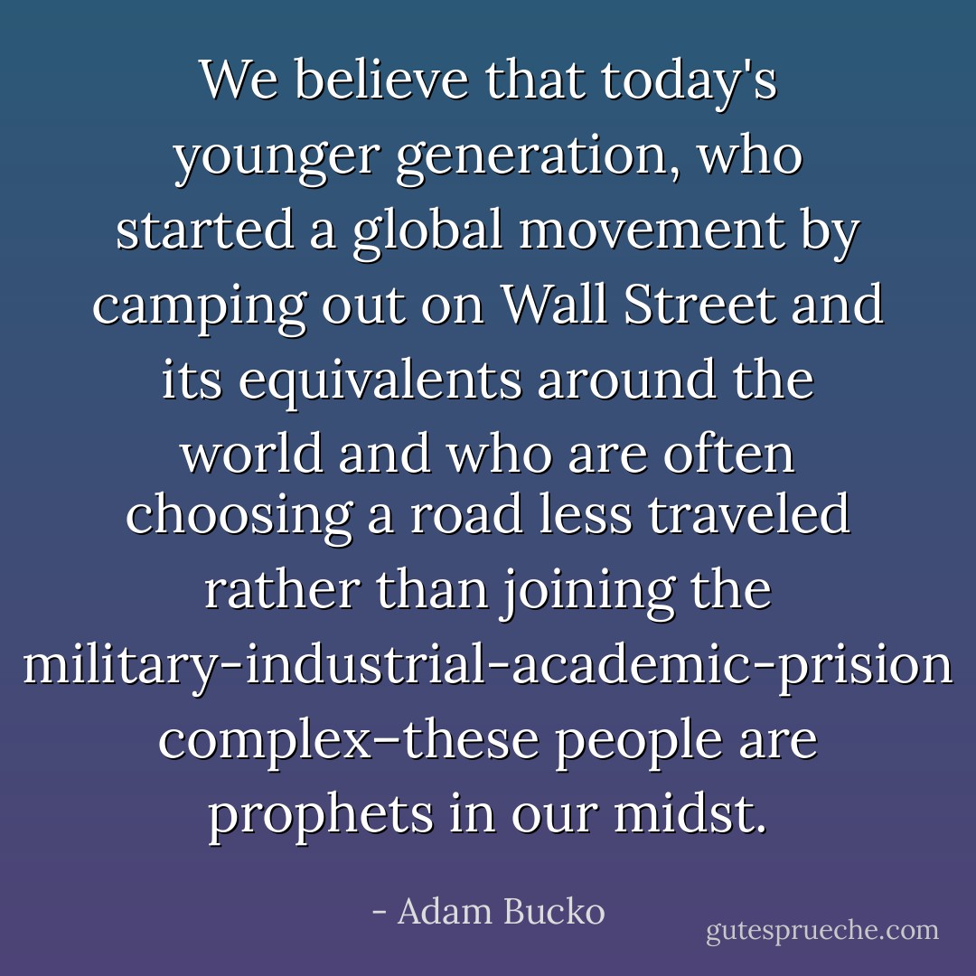 We believe that today's younger generation, who started a global movement by camping out on Wall Street and its equivalents around the world and who are often choosing a road less traveled rather than joining the military-industrial-academic-prision complex–these people are prophets in our midst. - Adam Bucko