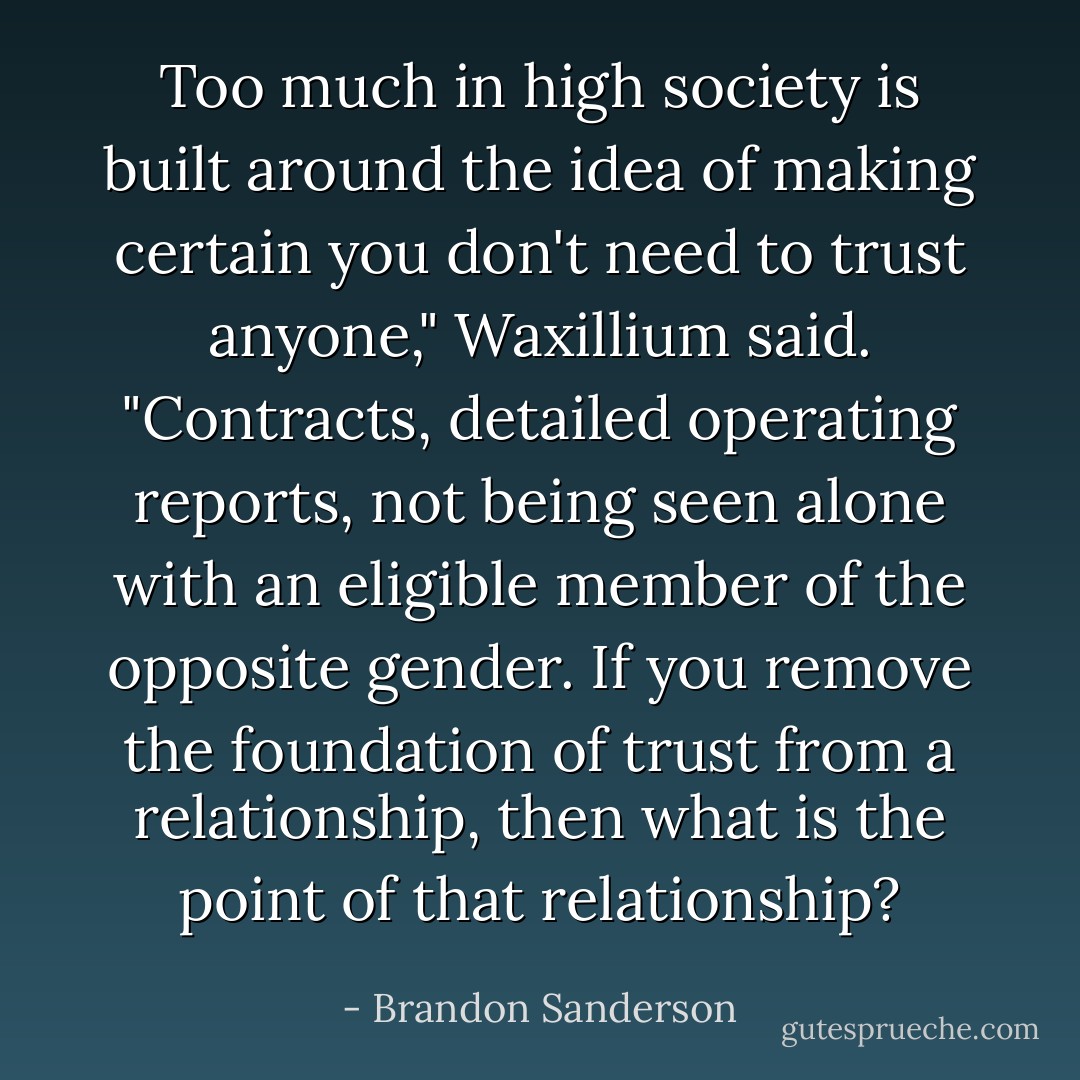 Too much in high society is built around the idea of making certain you don't need to trust anyone," Waxillium said. "Contracts, detailed operating reports, not being seen alone with an eligible member of the opposite gender. If you remove the foundation of trust from a relationship, then what is the point of that relationship? - Brandon Sanderson