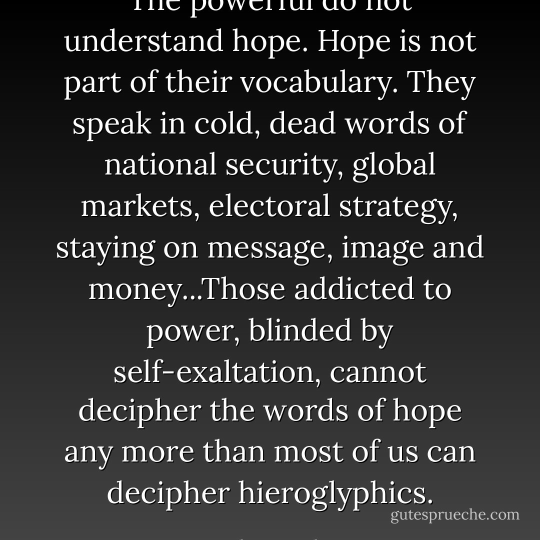 The powerful do not understand hope. Hope is not part of their vocabulary. They speak in cold, dead words of national security, global markets, electoral strategy, staying on message, image and money...Those addicted to power, blinded by self-exaltation, cannot decipher the words of hope any more than most of us can decipher hieroglyphics. - Adam Bucko