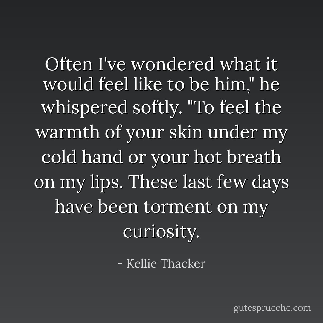 Often I've wondered what it would feel like to be him," he whispered softly. "To feel the warmth of your skin under my cold hand or your hot breath on my lips. These last few days have been torment on my curiosity. - Kellie Thacker