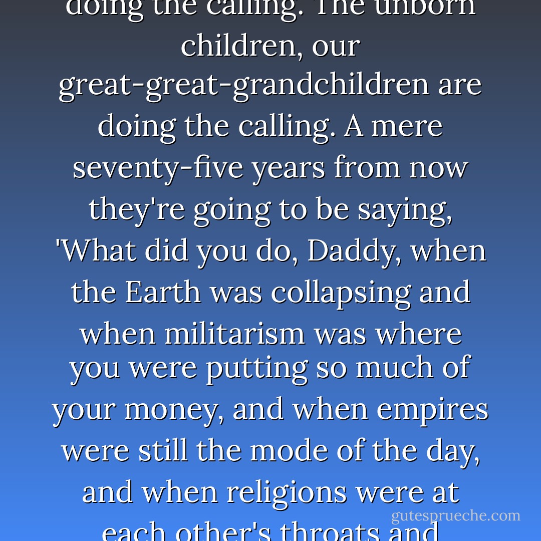 Certainly–and we can all agree on this, whether we are atheists, theists, panentheists–the future is doing the calling. The unborn children, our great-great-grandchildren are doing the calling. A mere seventy-five years from now they're going to be saying, 'What did you do, Daddy, when the Earth was collapsing and when militarism was where you were putting so much of your money, and when empires were still the mode of the day, and when religions were at each other's throats and Christianity was collapsing? What did you do? How did you interfere and say no? - Adam Bucko