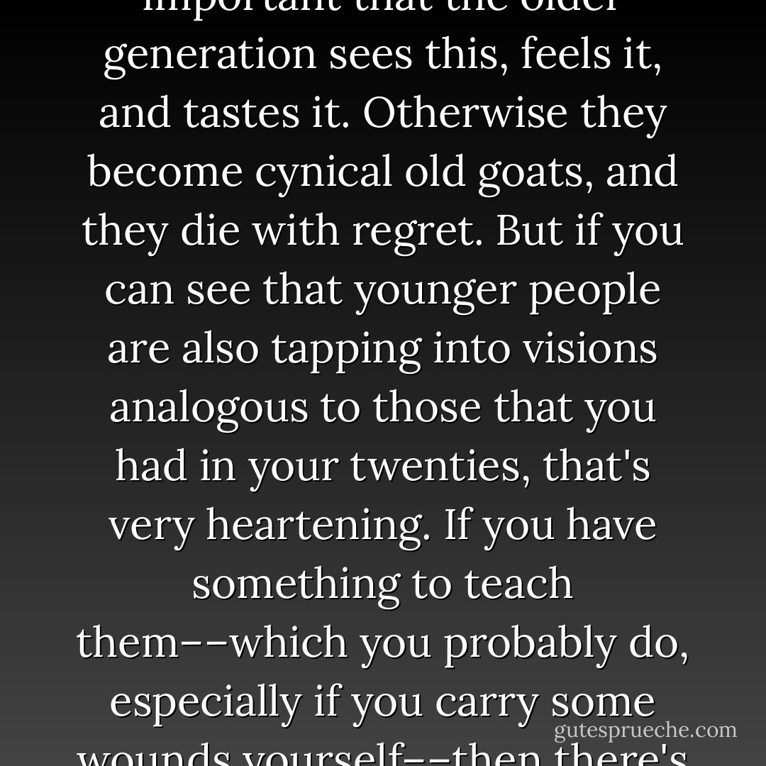 Again, it's about patterns––you see the pattern, for example, that a young person has moral outrage and is finding effective ways to express it. It's very important that the older generation sees this, feels it, and tastes it. Otherwise they become cynical old goats, and they die with regret. But if you can see that younger people are also tapping into visions analogous to those that you had in your twenties, that's very heartening. If you have something to teach them––which you probably do, especially if you carry some wounds yourself––then there's a mutual learning that goes on. It's not one-way by any stretch of the imagination. It's a beautiful thing. - Adam Bucko