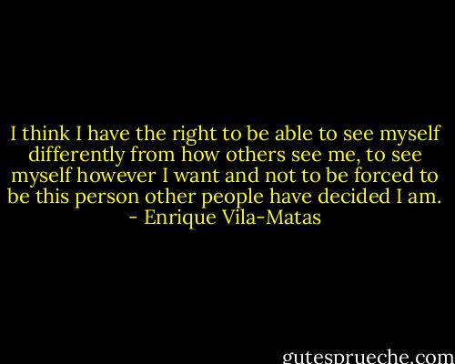 I think I have the right to be able to see myself differently from how others see me, to see myself however I want and not to be forced to be this person other people have decided I am. - Enrique Vila-Matas