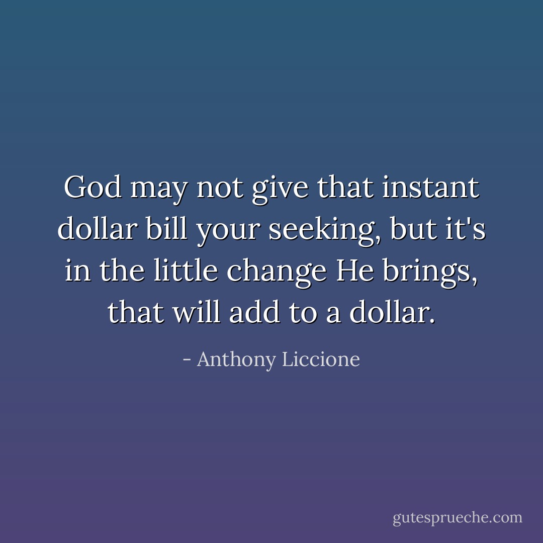 God may not give that instant dollar bill your seeking, but it's in the little change He brings, that will add to a dollar. - Anthony Liccione