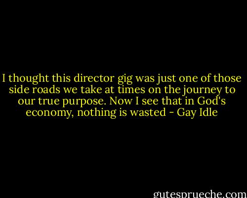 I thought this director gig was just one of those side roads we take at times on the journey to our true purpose. Now I see that in God's economy, nothing is wasted - Gay Idle