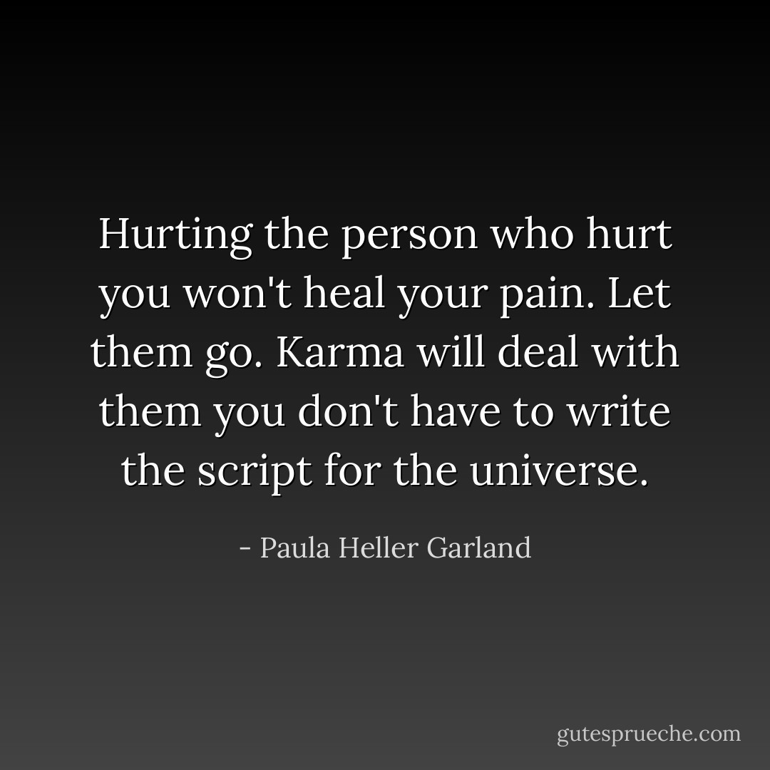 Hurting the person who hurt you won't heal your pain. Let them go. Karma will deal with them you don't have to write the script for the universe. - Paula Heller Garland