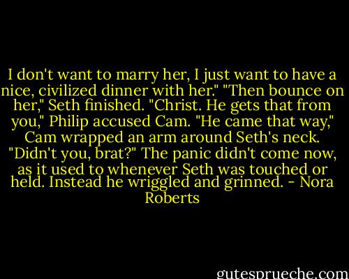I don't want to marry her, I just want to have a nice, civilized dinner with her."<br />"Then bounce on her," Seth finished.<br />"Christ. He gets that from you," Philip accused Cam.<br />"He came that way," Cam wrapped an arm around Seth's neck. "Didn't you, brat?"<br />The panic didn't come now, as it used to whenever Seth was touched or held. Instead he wriggled and grinned. - Nora Roberts