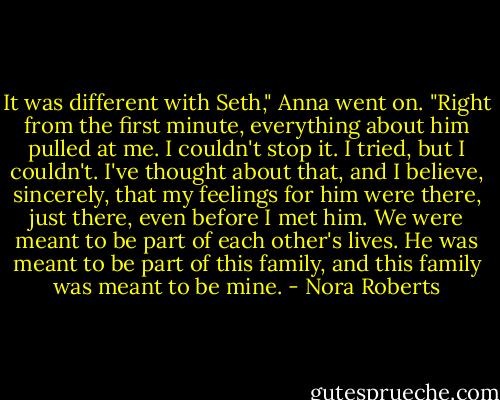 It was different with Seth," Anna went on. "Right from the first minute, everything about him pulled at me. I couldn't stop it. I tried, but I couldn't. I've thought about that, and I believe, sincerely, that my feelings for him were there, just there, even before I met him. We were meant to be part of each other's lives. He was meant to be part of this family, and this family was meant to be mine. - Nora Roberts