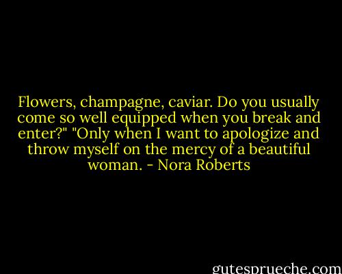 Flowers, champagne, caviar. Do you usually come so well equipped when you break and enter?"<br />"Only when I want to apologize and throw myself on the mercy of a beautiful woman. - Nora Roberts