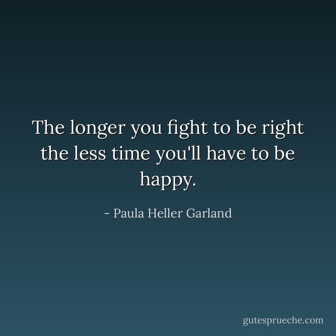 The longer you fight to be right the less time you'll have to be happy. - Paula Heller Garland