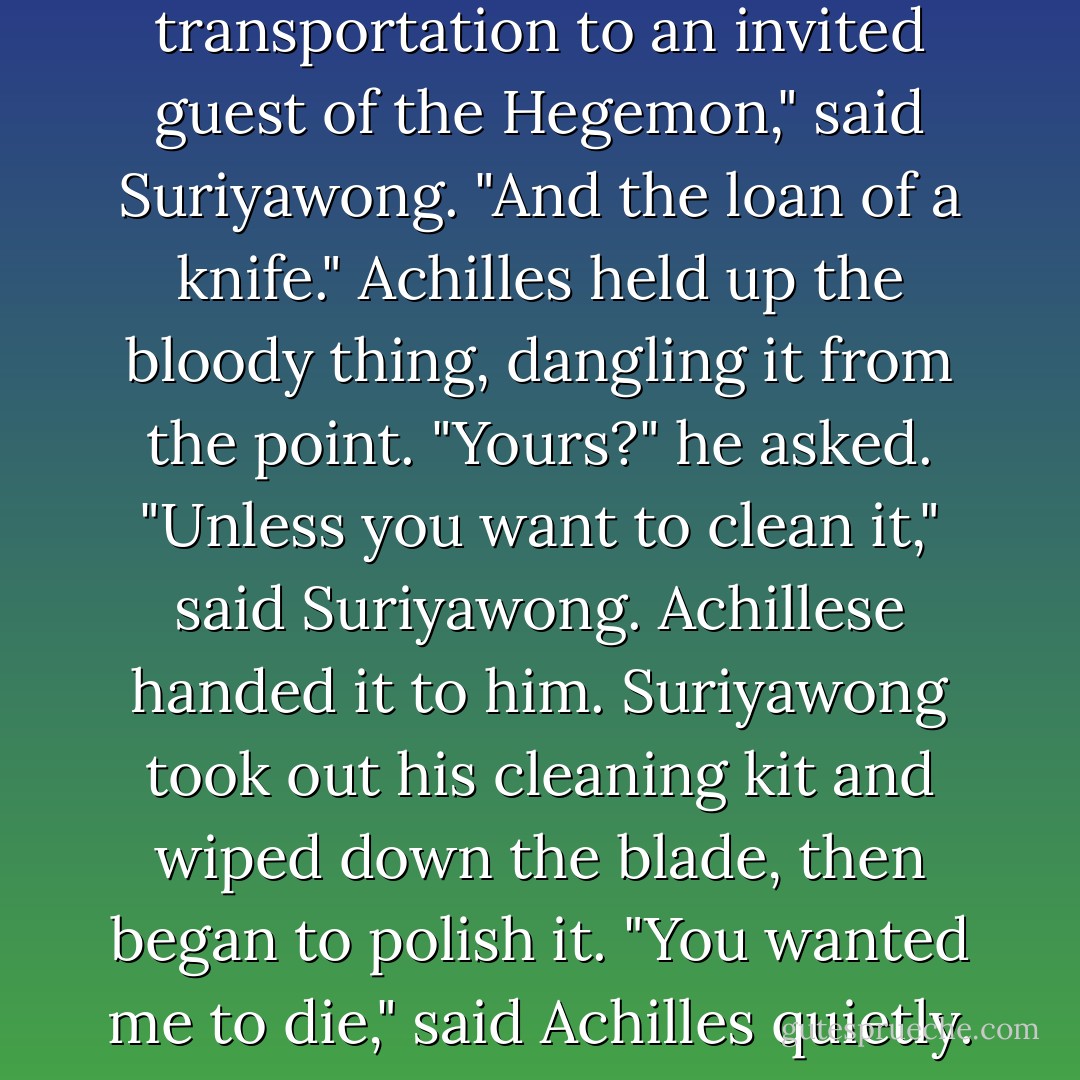Besides," said Suriyawong. "This was not a rescue operation."<br />"What was it, target practice? Chinese skeet?"<br />"An offer of transportation to an invited guest of the Hegemon," said Suriyawong. "And the loan of a knife."<br />Achilles held up the bloody thing, dangling it from the point. "Yours?" he asked.<br />"Unless you want to clean it," said Suriyawong.<br />Achillese handed it to him. Suriyawong took out his cleaning kit and wiped down the blade, then began to polish it.<br />"You wanted me to die," said Achilles quietly.<br />"I expected you to solve your own problems," said Suriyawong. - Orson Scott Card