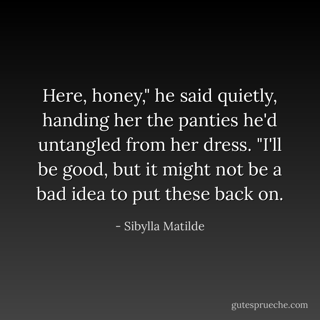 Here, honey," he said quietly, handing her the panties he'd untangled from her dress. "I'll be good, but it might not be a bad idea to put these back on. - Sibylla Matilde