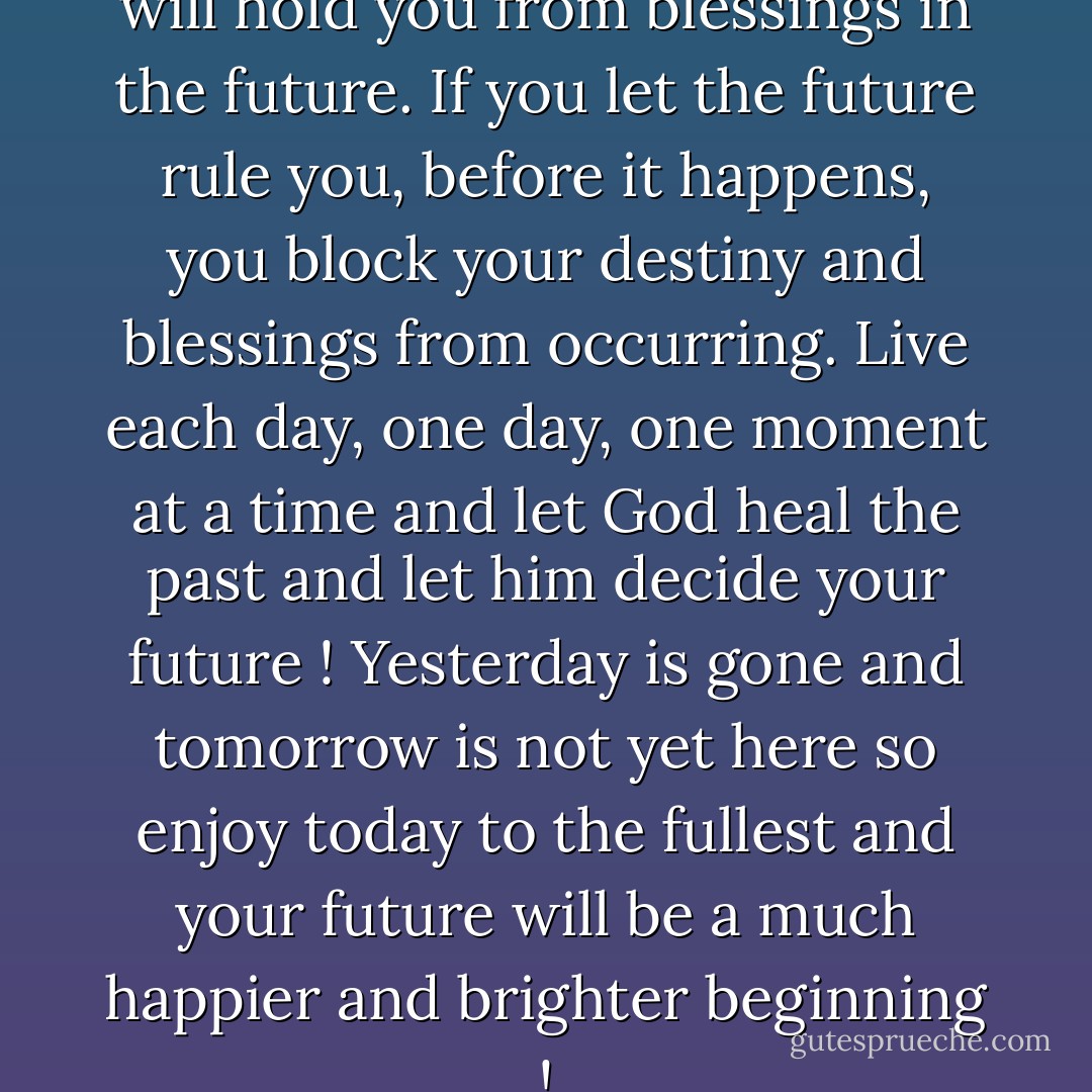 If you let the past rule you it will hold you from blessings in the future. If you let the future rule you, before it happens, you block your destiny and blessings from occurring. Live each day, one day, one moment at a time and let God heal the past and let him decide your future ! Yesterday is gone and tomorrow is not yet here so enjoy today to the fullest and your future will be a much happier and brighter beginning ! - Doug Prentice