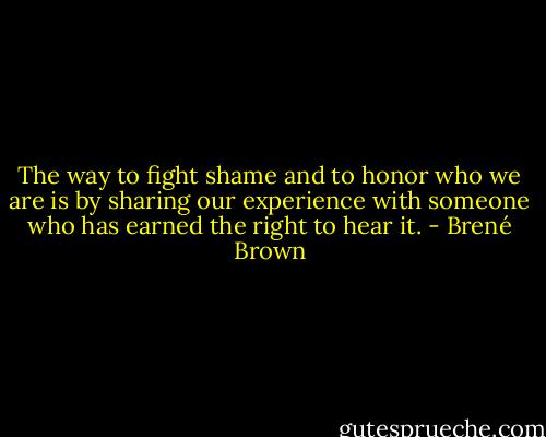 The way to fight shame and to honor who we are is by sharing our experience with someone who has earned the right to hear it. - Brené Brown