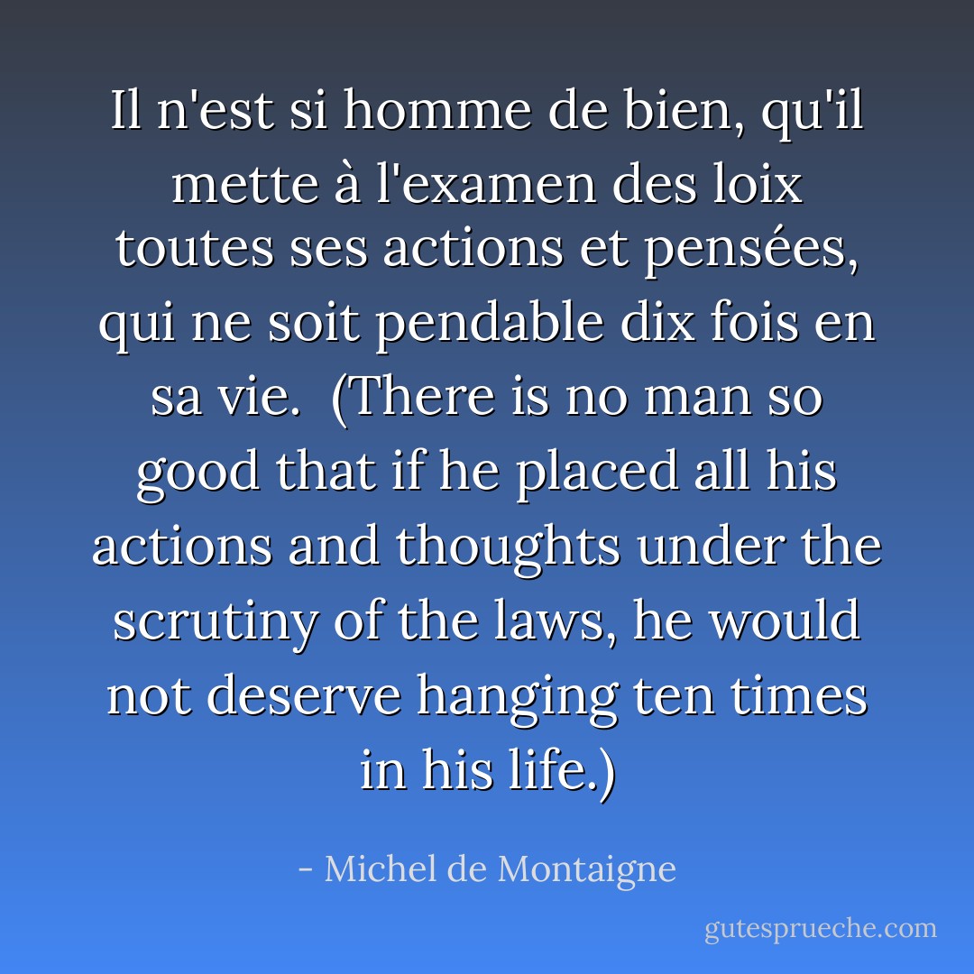 Il n'est si homme de bien, qu'il mette à l'examen des loix toutes ses actions et pensées, qui ne soit pendable dix fois en sa vie.<br /><br />(There is no man so good that if he placed all his actions and thoughts under the scrutiny of the laws, he would not deserve hanging ten times in his life.) - Michel de Montaigne