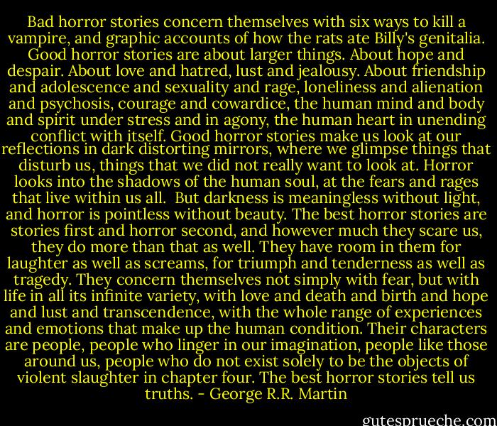Bad horror stories concern themselves with six ways to kill a vampire, and graphic accounts of how the rats ate Billy's genitalia. Good horror stories are about larger things. About hope and despair. About love and hatred, lust and jealousy. About friendship and adolescence and sexuality and rage, loneliness and alienation and psychosis, courage and cowardice, the human mind and body and spirit under stress and in agony, the human heart in unending conflict with itself. Good horror stories make us look at our reflections in dark distorting mirrors, where we glimpse things that disturb us, things that we did not really want to look at. Horror looks into the shadows of the human soul, at the fears and rages that live within us all.<br /> But darkness is meaningless without light, and horror is pointless without beauty. The best horror stories are stories first and horror second, and however much they scare us, they do more than that as well. They have room in them for laughter as well as screams, for triumph and tenderness as well as tragedy. They concern themselves not simply with fear, but with life in all its infinite variety, with love and death and birth and hope and lust and transcendence, with the whole range of experiences and emotions that make up the human condition. Their characters are people, people who linger in our imagination, people like those around us, people who do not exist solely to be the objects of violent slaughter in chapter four. The best horror stories tell us truths. - George R.R. Martin