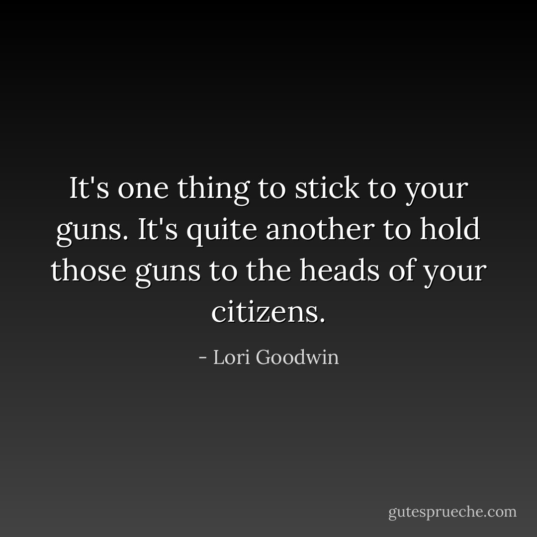 It's one thing to stick to your guns. It's quite another to hold those guns to the heads of your citizens. - Lori Goodwin