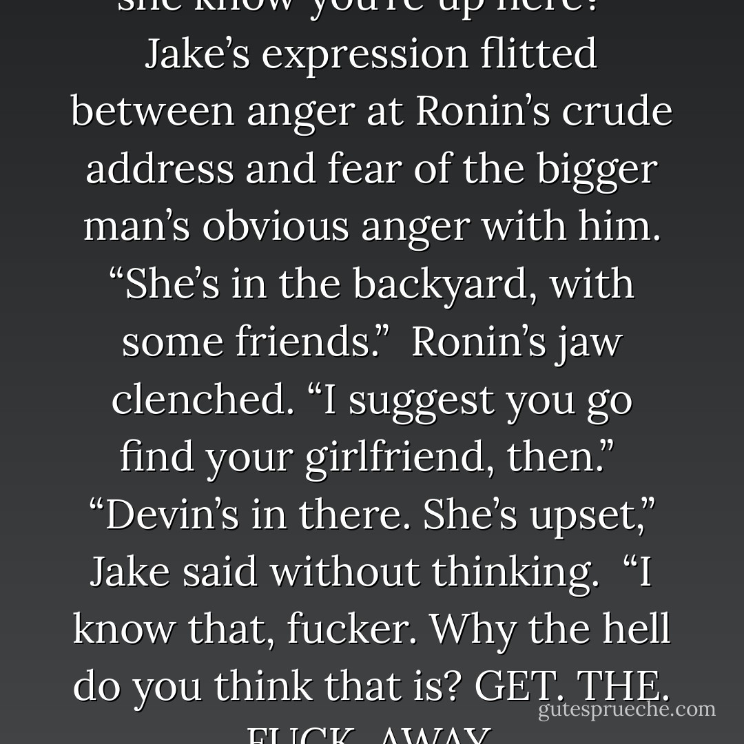 Where’s Melanie, asshole? Does she know you’re up here?”<br /><br />Jake’s expression flitted between anger at Ronin’s crude address and fear of the bigger man’s obvious anger with him. “She’s in the backyard, with some friends.”<br /><br />Ronin’s jaw clenched. “I suggest you go find your girlfriend, then.”<br /><br />“Devin’s in there. She’s upset,” Jake said without thinking.<br /><br />“I know that, fucker. Why the hell do you think that is? GET. THE. FUCK. AWAY. - Sibylla Matilde