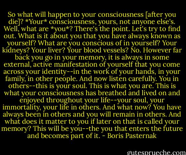 So what will happen to your consciousness [after you die]? *Your* consciousness, yours, not anyone else's. Well, what are *you*? There's the point. Let's try to find out. What is it about you that you have always known as yourself? What are you conscious of in yourself? Your kidneys? Your liver? Your blood vessels? No. However far back you go in your memory, it is always in some external, active manifestation of yourself that you come across your identity--in the work of your hands, in your family, in other people. And now listen carefully. You in others--this is your soul. This is what you are. This is what your consciousness has breathed and lived on and enjoyed throughout your life--your soul, your immortality, your life in others. And what now? You have always been in others and you will remain in others. And what does it matter to you if later on that is called your memory? This will be you--the you that enters the future and becomes part of it. - Boris Pasternak