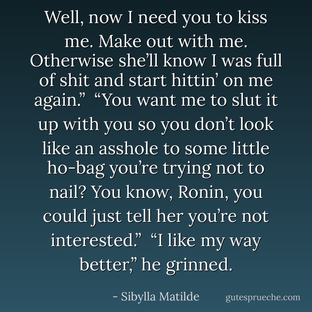 Well, now I need you to kiss me. Make out with me. Otherwise she’ll know I was full of shit and start hittin’ on me again.”<br /><br />“You want me to slut it up with you so you don’t look like an asshole to some little ho-bag you’re trying <i>not</i> to nail? You know, Ronin, you could just tell her you’re not interested.”<br /><br />“I like my way better,” he grinned. - Sibylla Matilde