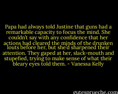 Papa had always told Justine that guns had a remarkable capacity to focus the mind. She couldn’t say with any confidence that her actions had cleared the minds of the drunken louts before her, but she’d sharpened their attention. They gaped at her, slack-mouth and stupefied, trying to make sense of what their bleary eyes told them. - Vanessa Kelly