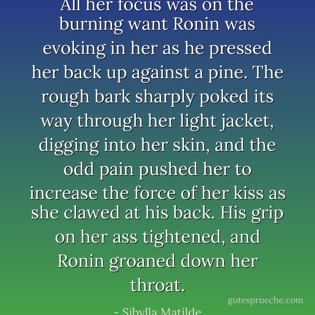 All her focus was on the burning want Ronin was evoking in her as he pressed her back up against a pine. The rough bark sharply poked its way through her light jacket, digging into her skin, and the odd pain pushed her to increase the force of her kiss as she clawed at his back. His grip on her ass tightened, and Ronin groaned down her throat. - Sibylla Matilde
