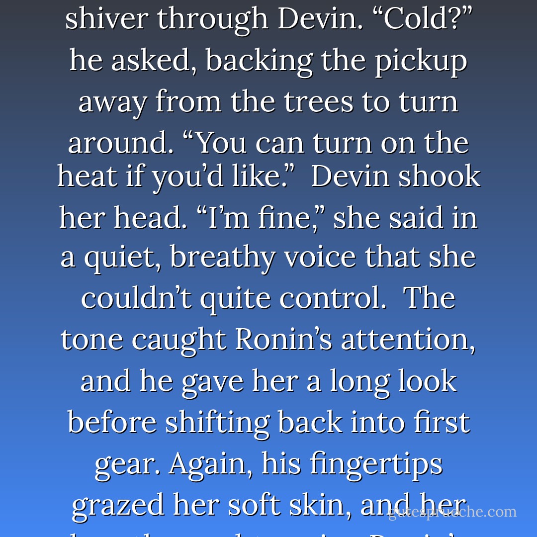 His hand grazed her inner thigh as he shifted the manual transmission into reverse, and this lightest of touches sent a shiver through Devin. “Cold?” he asked, backing the pickup away from the trees to turn around. “You can turn on the heat if you’d like.”<br /><br />Devin shook her head. “I’m fine,” she said in a quiet, breathy voice that she couldn’t quite control.<br /><br />The tone caught Ronin’s attention, and he gave her a long look before shifting back into first gear. Again, his fingertips grazed her soft skin, and her breath caught again.<br /><br />Ronin’s eyes fell shut for a moment. “Damn, honey,” he whispered. - Sibylla Matilde