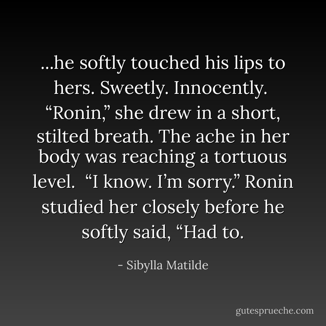 ...he softly touched his lips to hers. Sweetly. Innocently.<br /><br />“Ronin,” she drew in a short, stilted breath. The ache in her body was reaching a tortuous level.<br /><br />“I know. I’m sorry.” Ronin studied her closely before he softly said, “Had to. - Sibylla Matilde