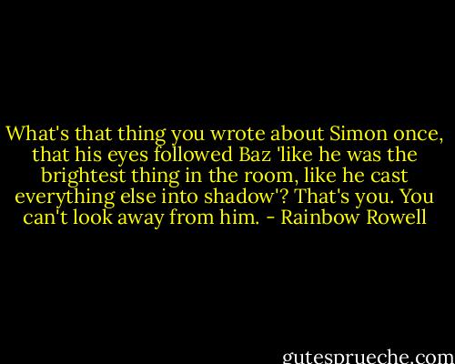 What's that thing you wrote about Simon once, that his eyes followed Baz 'like he was the brightest thing in the room, like he cast everything else into shadow'? That's you. You can't look away from him. - Rainbow Rowell