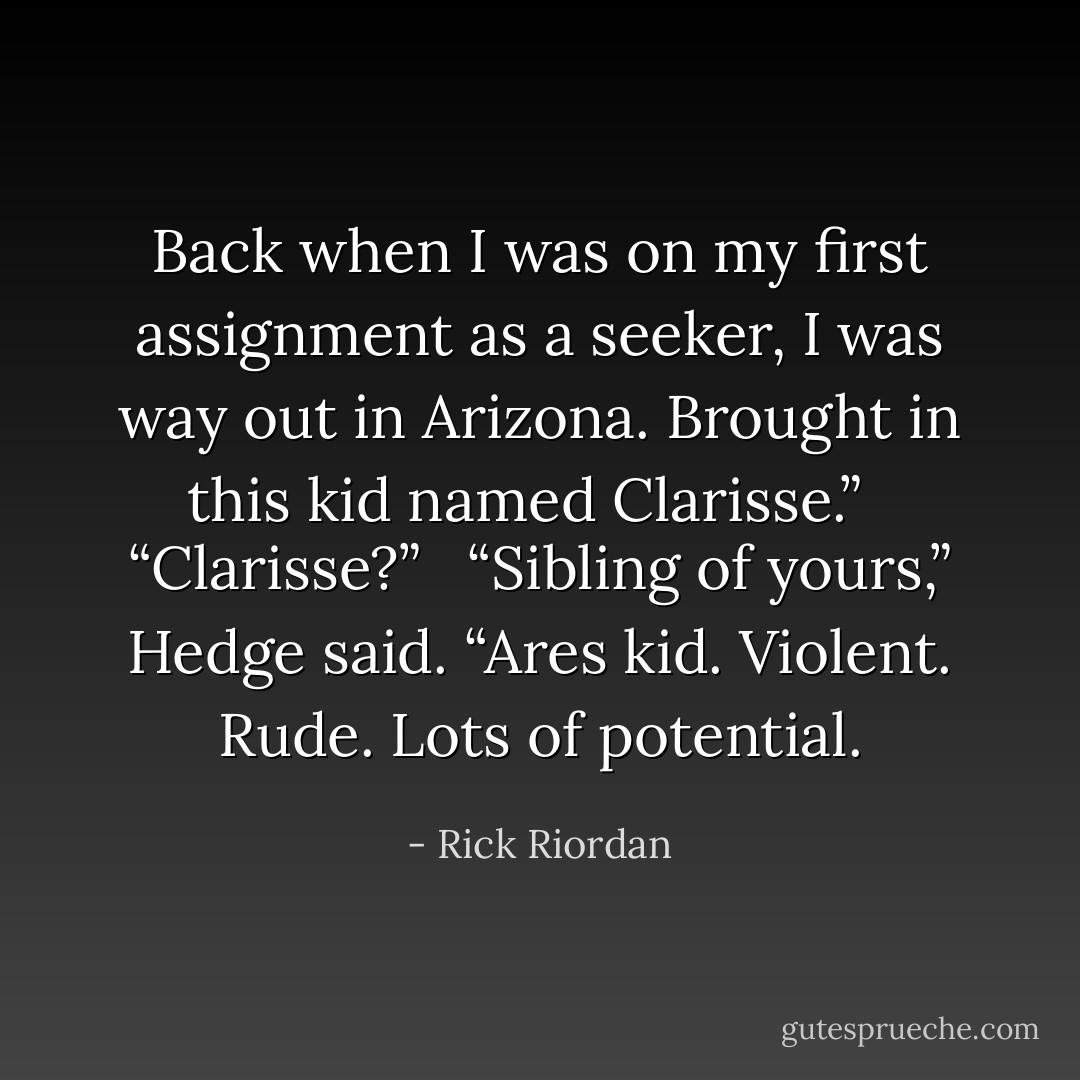 Back when I was on my first assignment as a seeker, I was way out in Arizona. Brought in this kid named Clarisse.” <br /><br />“Clarisse?” <br /><br />“Sibling of yours,” Hedge said. “Ares kid. Violent. Rude. Lots of potential. - Rick Riordan