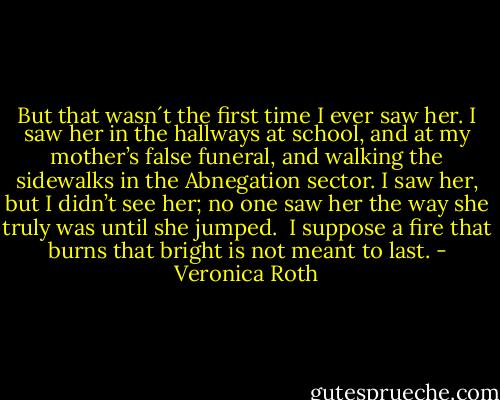 But that wasn´t the first time I ever saw her. I saw her in the hallways at school, and at my mother’s false funeral, and walking the sidewalks in the Abnegation sector. I saw her, but I didn’t see her; no one saw her the way she truly was until she jumped. <br />I suppose a fire that burns that bright is not meant to last. - Veronica Roth