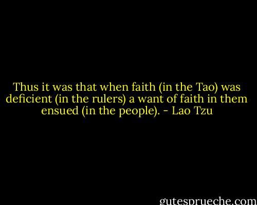 Thus it was that when faith (in the Tao) was deficient (in the rulers) a want of faith in them ensued (in the people). - Lao Tzu