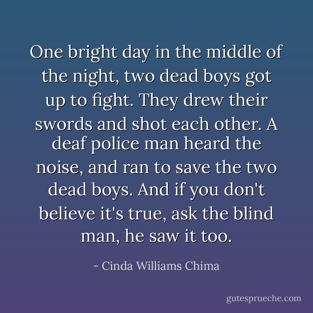 One bright day in the middle of the night, two dead boys got up to fight. They drew their swords and shot each other. A deaf police man heard the noise, and ran to save the two dead boys. And if you don't believe it's true, ask the blind man, he saw it too. - Cinda Williams Chima