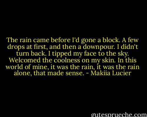 The rain came before I'd gone a block. A few drops at first, and then a downpour. I didn't turn back. I tipped my face to the sky. Welcomed the coolness on my skin. In this world of mine, it was the rain, it was the rain alone, that made sense. - Makiia Lucier
