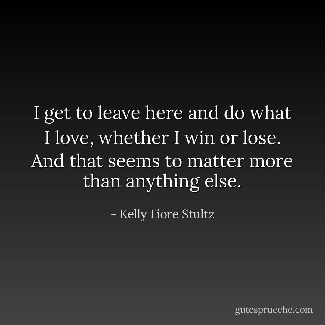 I get to leave here and do what I love, whether I win or lose. And that seems to matter more than anything else. - Kelly Fiore Stultz