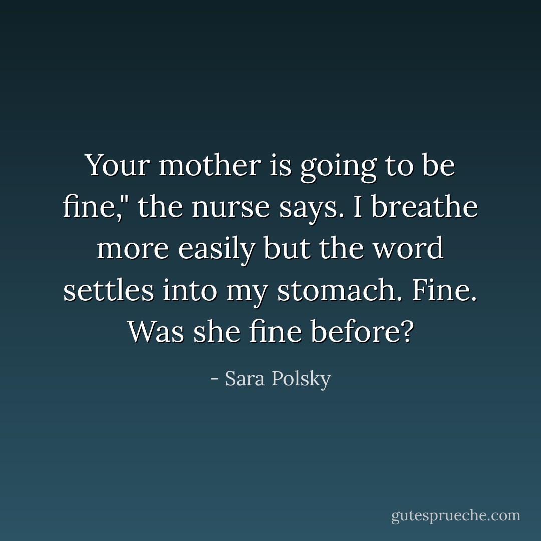 Your mother is going to be fine," the nurse says. I breathe more easily but the word settles into my stomach. Fine. Was she fine before? - Sara Polsky