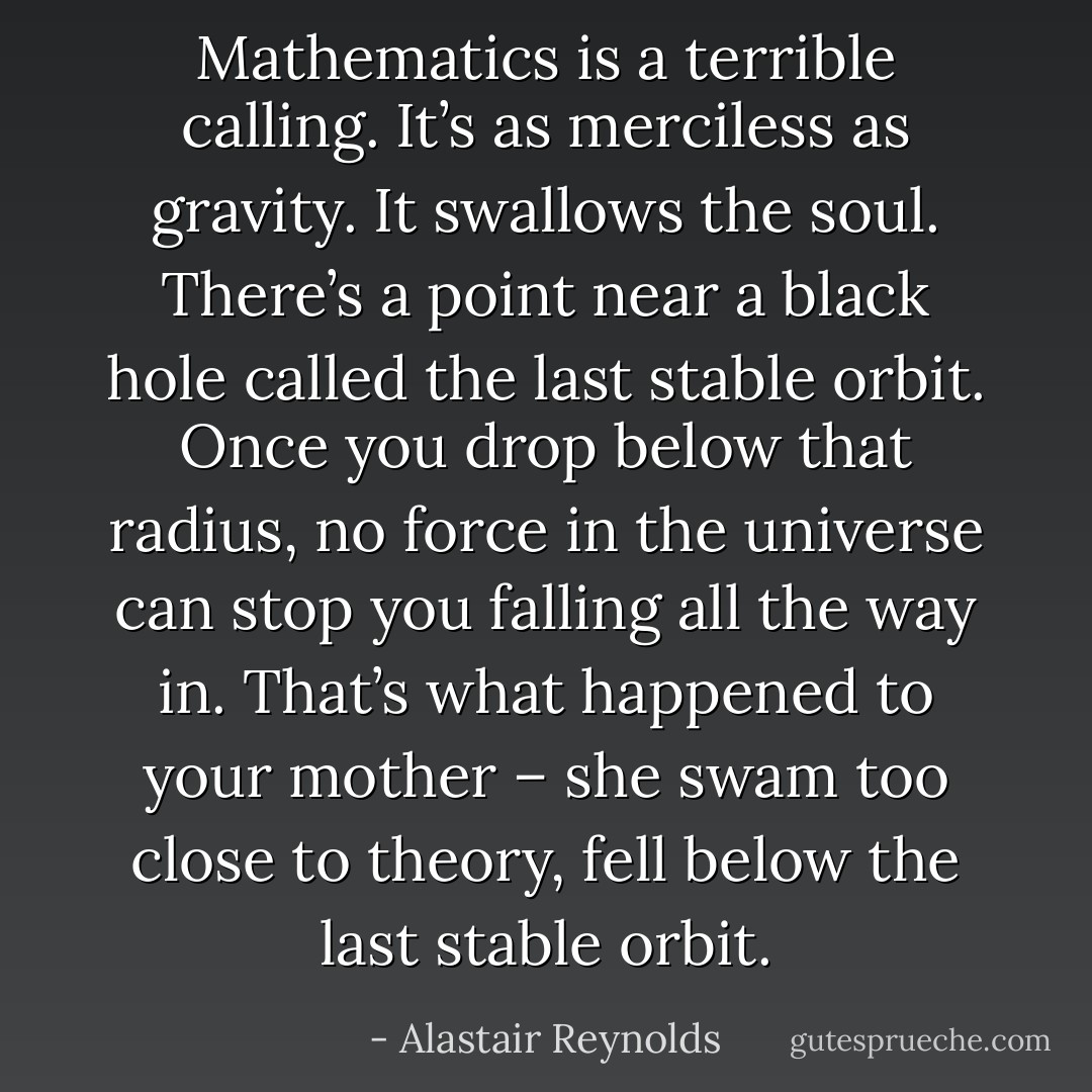 Mathematics is a terrible calling. It’s as merciless as gravity. It swallows the soul. There’s a point near a black hole called the last stable orbit. Once you drop below that radius, no force in the universe can stop you falling all the way in. That’s what happened to your mother – she swam too close to theory, fell below the last stable orbit. - Alastair Reynolds