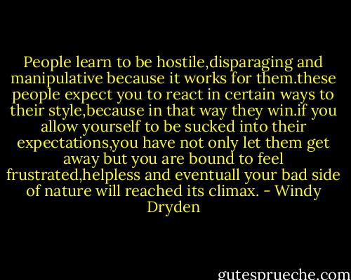 People learn to be hostile,disparaging and manipulative because it works for them.these people expect you to react in certain ways to their style,because in that way they win.if you allow yourself to be sucked into their expectations,you have not only let them get away but you are bound to feel frustrated,helpless and eventuall your bad side of nature will reached its climax. - Windy Dryden