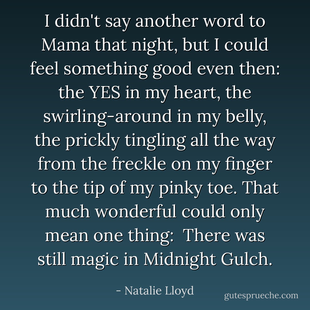 I didn't say another word to Mama that night, but I could feel something good even then: the YES in my heart, the swirling-around in my belly, the prickly tingling all the way from the freckle on my finger to the tip of my pinky toe. That much wonderful could only mean one thing: <br />There was still magic in Midnight Gulch. - Natalie Lloyd