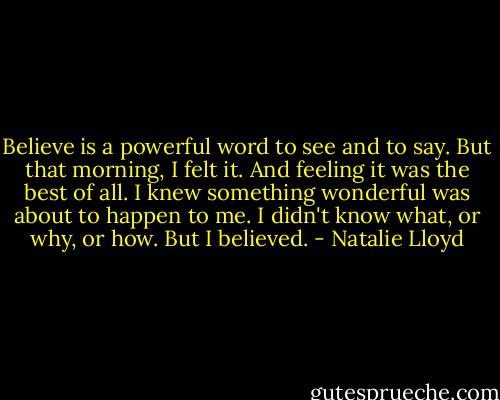 Believe is a powerful word to see and to say. But that morning, I felt it. And feeling it was the best of all. I knew something wonderful was about to happen to me. I didn't know what, or why, or how. But I believed. - Natalie Lloyd