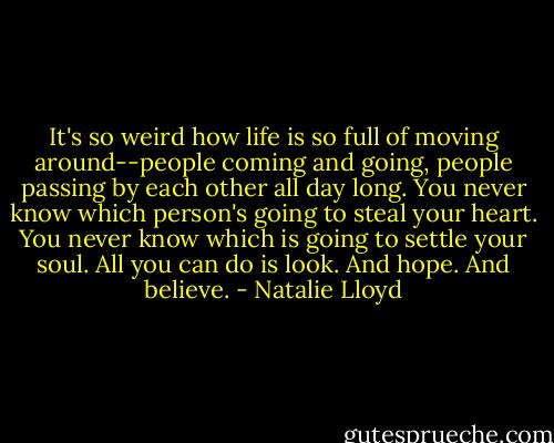 It's so weird how life is so full of moving around--people coming and going, people passing by each other all day long. You never know which person's going to steal your heart. You never know which is going to settle your soul. All you can do is look. And hope. And believe. - Natalie Lloyd