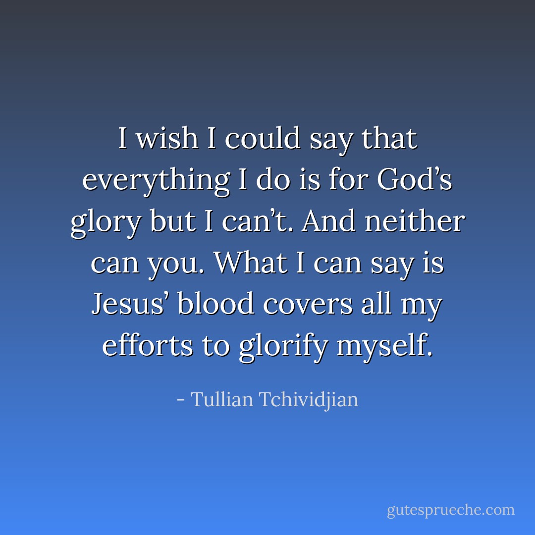 I wish I could say that everything I do is for God’s glory but I can’t. And neither can you. What I can say is Jesus’ blood covers all my efforts to glorify myself. - Tullian Tchividjian
