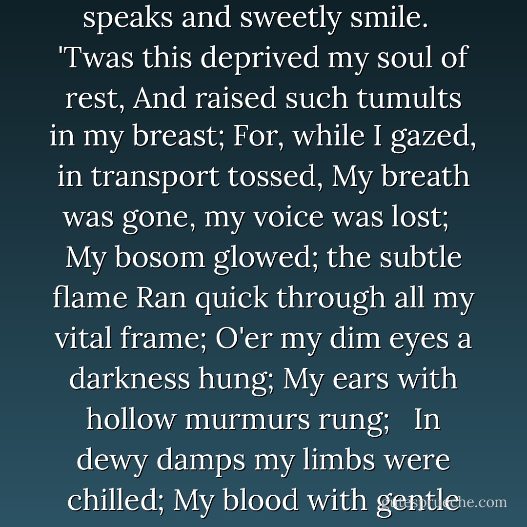 Blest as the immortal gods is he,<br />The youth who fondly sits by thee,<br />And hears and sees thee, all the while,<br />Softly speaks and sweetly smile.<br /> <br />'Twas this deprived my soul of rest,<br />And raised such tumults in my breast;<br />For, while I gazed, in transport tossed,<br />My breath was gone, my voice was lost;<br /> <br />My bosom glowed; the subtle flame<br />Ran quick through all my vital frame;<br />O'er my dim eyes a darkness hung;<br />My ears with hollow murmurs rung;<br /> <br />In dewy damps my limbs were chilled;<br />My blood with gentle horrors thrilled:<br />My feeble pulse forgot to play;<br />I fainted, sunk, and died away. - Sappho