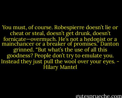 You must, of course. Robespierre doesn’t lie or cheat or steal, doesn’t get drunk, doesn’t fornicate—overmuch. He’s not a hedonist or a mainchancer or a breaker of promises.” Danton grinned. “But what’s the use of all this goodness? People don’t try to emulate you. Instead they just pull the wool over your eyes. - Hilary Mantel