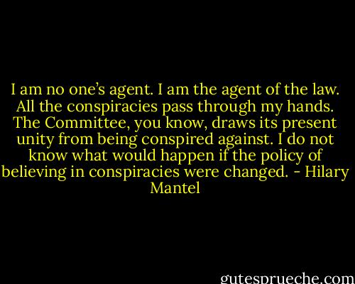 I am no one’s agent. I am the agent of the law. All the conspiracies pass through my hands. The Committee, you know, draws its present unity from being conspired against. I do not know what would happen if the policy of believing in conspiracies were changed. - Hilary Mantel