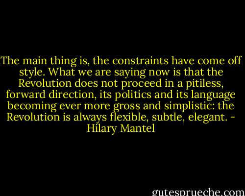 The main thing is, the constraints have come off style. What we are saying now is that the Revolution does not proceed in a pitiless, forward direction, its politics and its language becoming ever more gross and simplistic: the Revolution is always flexible, subtle, elegant. - Hilary Mantel