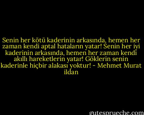 Senin her kötü kaderinin arkasında, hemen her zaman kendi aptal hataların yatar! Senin her iyi kaderinin arkasında, hemen her zaman kendi akıllı hareketlerin yatar! Göklerin senin kaderinle hiçbir alakası yoktur! - Mehmet Murat ildan